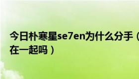 今日朴寒星se7en为什么分手（Se7en和女友朴寒星现在还在一起吗）