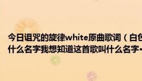 今日诅咒的旋律white原曲歌词（白色：诅咒的旋律 中的white 歌曲叫什么名字我想知道这首歌叫什么名字··有谁知道 就是那首诅咒的歌！）