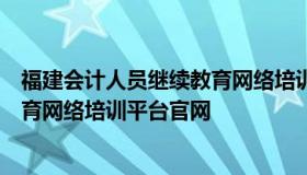 福建会计人员继续教育网络培训平台（福建会计人员继续教育网络培训平台官网