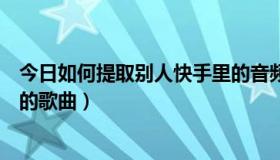 今日如何提取别人快手里的音频（如何提取快手别人视频上的歌曲）