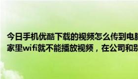 今日手机优酷下载的视频怎么传到电脑上（为什么我的手机优酷app在家里wifi就不能播放视频，在公司和别的地方wifi网络就可以老是显示）