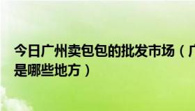 今日广州卖包包的批发市场（广州包包批发市场拿货便宜的是哪些地方）