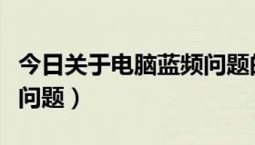 今日关于电脑蓝频问题的建议（关于电脑蓝频问题）