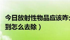 今日放射性物品应该咋么处理（放射性物品弄到怎么去除）