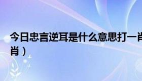 今日忠言逆耳是什么意思打一肖（忠言逆耳利前程打十二生肖）