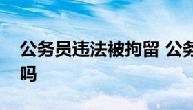 公务员违法被拘留 公务员被拘留了会被开除吗