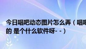 今日唱吧动态图片怎么弄（唱吧千变花花的动漫照片怎么做的 是个什么软件呀- -）