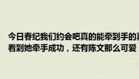 今日春纪我们约会吧真的能牵到手的真难啊还有那胖妞谁敢要，我期待看到她牵手成功，还有陈文那么可爱，都没有要，期待有好的