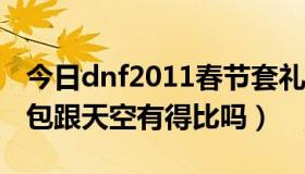 今日dnf2011春节套礼包（DNF2011春节礼包跟天空有得比吗）