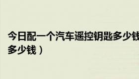 今日配一个汽车遥控钥匙多少钱2018（配一把汽车遥控钥匙多少钱）