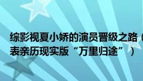 综影视夏小娇的演员晋级之路（娱乐影综吃瓜儿：这名党代表亲历现实版“万里归途”）