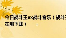 今日战斗王ex战斗音乐（战斗王EX主题曲—愈战愈勇 歌曲在哪下载）