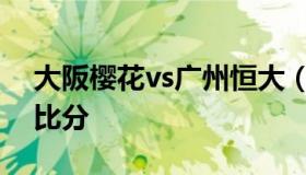 大阪樱花vs广州恒大（大阪樱花vs广岛三箭比分