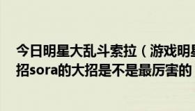 今日明星大乱斗索拉（游戏明星大乱斗3.5的sora怎么用大招sora的大招是不是最厉害的）