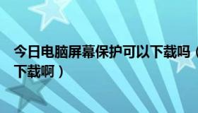 今日电脑屏幕保护可以下载吗（电脑屏幕保护程序上什么网下载啊）