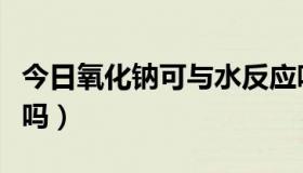 今日氧化钠可与水反应吗（氧化钠能与水反应吗）