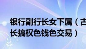 银行副行长女下属（古语529：59岁女副行长搞权色钱色交易）