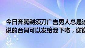 今日奔腾剃须刀广告男人总是这样（奔腾剃须刀广告小女孩说的台词可以发给我下咯，谢谢喔）