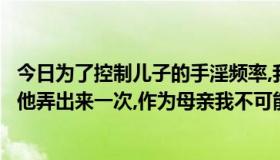 今日为了控制儿子的手淫频率,我答应儿子每个礼拜我用手帮他弄出来一次,作为母亲我不可能有邪念,这样可以吗