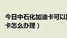 今日中石化加油卡可以网上办吗（中石化加油卡怎么办理）