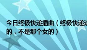 今日终极快递插曲（终极快递这个电影的片尾曲是个男的唱的，不是那个女的）