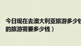 今日现在去澳大利亚旅游多少钱（我想知道去一次澳大利亚的旅游需要多少钱）