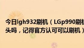 今日lgh932刷机（LGp990刷机失败了，开不得机，会变砖头吗，记得官方认可可以刷机）