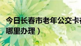 今日长春市老年公交卡在哪里办理（公交卡在哪里办理）