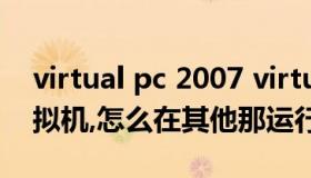 virtual pc 2007 virtual pc 2007运行的虚拟机,怎么在其他那运行