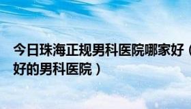 今日珠海正规男科医院哪家好（珠海男科医院哪家好珠海最好的男科医院）