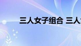 三人女子组合 三人女子组合内地）