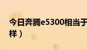 今日奔腾e5300相当于i几（奔腾E5300怎么样）