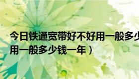 今日铁通宽带好不好用一般多少钱一年呢（铁通宽带好不好用一般多少钱一年）