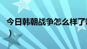 今日韩朝战争怎么样了啊（韩朝战争怎么样了）