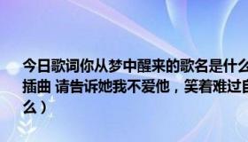 今日歌词你从梦中醒来的歌名是什么（歌词找歌名 爱情睡醒了里面有段插曲 请告诉她我不爱他，笑着难过自我惩罚， 谁能告诉我歌曲名是什么）