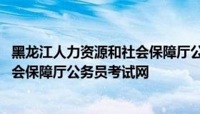 黑龙江人力资源和社会保障厅公务员网 黑龙江省人力资源社会保障厅公务员考试网