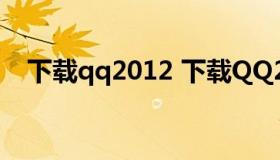 下载qq2012 下载QQ2021新版本官方版