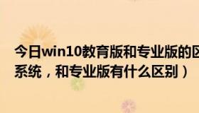 今日win10教育版和专业版的区别哪个不卡（win10教育版系统，和专业版有什么区别）