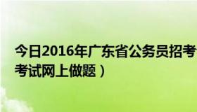 今日2016年广东省公务员招考公告（2016年广东省公务员考试网上做题）