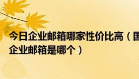 今日企业邮箱哪家性价比高（国内10大邮箱排名，最好用的企业邮箱是哪个）