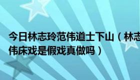 今日林志玲范伟道士下山（林志玲的电影《道士下山》 与范伟床戏是假戏真做吗）