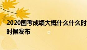 2020国考成绩大概什么什么时候出（2020年国考成绩什么时候发布