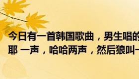 今日有一首韩国歌曲，男生唱的，节奏很欢快的歌曲开头是 耶 一声，哈哈两声，然后狼叫一声