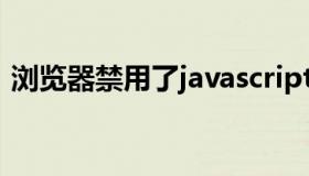 浏览器禁用了javascript 浏览器禁用了flash