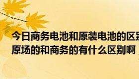 今日商务电池和原装电池的区别（商务电池是什么意思啊，原场的和商务的有什么区别啊）