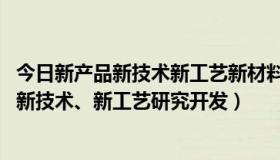 今日新产品新技术新工艺新材料的研制开发（什么是新产品、新技术、新工艺研究开发）