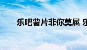 乐吧薯片非你莫属 乐吧薯片代言人）