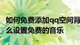 如何免费添加qq空间背景音乐 qq空间背景怎么设置免费的音乐