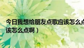 今日我想给朋友点歌应该怎么点啊英文（我想给朋友点歌应该怎么点啊）