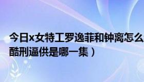 今日x女特工罗逸菲和钟离怎么和好了（x女特工中钟离惨遭酷刑逼供是哪一集）